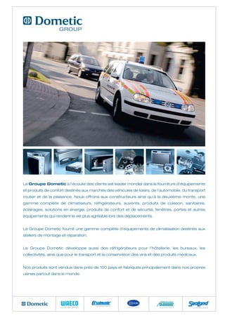 Le Groupe Dometic à l’écoute des clients est leader mondial dans la fourniture d’équipements
et produits de confort destinés aux marchés des véhicules de loisirs, de l’automobile, du transport
routier et de la plaisance. Nous offrons aux constructeurs ainsi qu’à la deuxième monte, une
gamme complète de climatiseurs, réfrigérateurs, auvents, produits de cuisson, sanitaires,
éclairages, solutions en énergie, produits de confort et de sécurité, fenêtres, portes et autres
équipements qui rendent la vie plus agréable lors des déplacements.


Le Groupe Dometic fournit une gamme complète d’équipements de climatisation destinés aux
ateliers de montage et réparation.


Le Groupe Dometic développe aussi des réfrigérateurs pour l’hôtellerie, les bureaux, les
collectivités, ainsi que pour le transport et la conservation des vins et des produits médicaux.


Nos produits sont vendus dans près de 100 pays et fabriqués principalement dans nos propres
usines partout dans le monde.
 