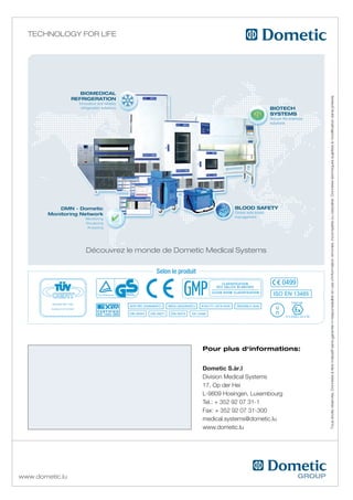 Technology for life




                                                                                           Tous droits réservés. données à titre indicatif sans garantie ni responsabilité en cas d’information erronée, incomplète ou obsolète. données techniques sujettes à modification sans préavis.
                 découvrez le monde de dometic Medical Systems

                                  Selon le produit
                                                                               0499
                                                                            ISO EN 13485




                                                     Pour plus d‘informations:


                                                     Dometic S.àr.l
                                                     Division Medical Systems
                                                     17, Op der Hei
                                                     L-9809 Hosingen, Luxembourg
                                                     Tel.: + 352 92 07 31-1
                                                     Fax: + 352 92 07 31-300
                                                     medical.systems@dometic.lu
                                                     www.dometic.lu




www.dometic.lu
 