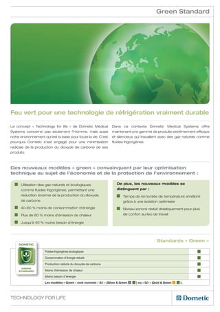 Green Standard




Feu vert pour une technologie de réfrigération vraiment durable

Le concept «  Technology for life » de Dometic Medical            Dans ce contexte Dometic Medical Systems offre
Systems concerne pas seulement l’Homme, mais aussi                maintenant une gamme de produits extrêmement efficace
notre environnement qui est la base pour toute la vie. C’est      et silencieux qui travaillent avec des gaz naturels comme
pourquoi Dometic s’est engagé pour une minimisation               fluides frigorigènes.
radicale de la production du dioxyde de carbone de ses
produits.



Ces nouveaux modèles « green » convainquent par leur optimisation
technique au sujet de l’économie et de la protection de l’environnement :

    	Utilisation des gaz naturels et écologiques                    De plus, les nouveaux modèles se
      comme fluides frigorigènes, permettant une                     distinguent par :
      réduction énorme de la production du dioxyde                      	Temps de remontée de température amélioré
      de carbone                                                          grâce à une isolation optimisée
    	 40-60 % moins de consommation d’énergie                           	Niveau sonore réduit drastiquement pour plus
    	 Plus de 80 % moins d’émission de chaleur                            de confort au lieu de travail

    	 Jusqu’à 40 % moins besoin d’énergie




                                                                                                Standards « Green »
     Dometic

                     Fluides frigorigènes écologiques

                     Consommation d’énergie réduite

                     Production réduite du dioxyde de carbone
       GREEN
     standard        Moins d’émission de chaleur

                     Moins besoin d’énergie

                     Les modèles « Green » sont nommés « SG » (Silver  Green     ) ou « GG » (Gold  Green   ).




Technology for Life
 