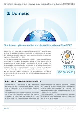 Directive européenne relative aux dispositifs médicaux 93/42/CEE




Directive européenne relative aux dispositifs médicaux 93/42/CEE

Dometic S.à r.l. a passé avec succès l‘audit de certification conformément à
la norme européenne harmonisée de système de management de la qualité
pour dispositifs médicaux, EN 13485, et à la directive européenne relative aux
dispositifs médicaux 93 / 42 / CEE.

Tous les dispositifs médicaux fabriqués par Dometic S.à r.l. seront étiquetés avec
le marquage CE (CE 0499). Le produit en question concerne des dispositifs de
refroidissement de produit sanguin / réfrigérateurs de banque de sang. Les
réfrigérateurs et congélateurs pour le stockage de sang sont des dispositifs
destinés à des fins médicales servant à conserver le sang et les produits
sanguins en les stockant à des températures froides ou de congélation.
                                                                                                                                                0499
Nos dispositifs médicaux concernés sont tous les réfrigérateurs banques de
sang de notre gamme BR, ainsi que tous les congélateurs pour plasma de nos                                          ISO EN 13485
gammes FR et MF.




  Pourquoi la certification ISO 13485 ?
  Cette norme ISO a été publiée en 2003 et présente                 dispositifs médicaux et services connexes. L‘objectif
  les exigences pour un système de gestion complet                  principal est de faciliter la mise en œuvre d‘exigences
  pour la conception et la fabrication de dispositifs               réglementaires                   harmonisées                 en        matière            de
  médicaux.                                                         dispositifs médicaux dans le cadre des systèmes de

  Ce certificat prouve qu‘une organisation est capable              management de la qualité.

  de fournir des dispositifs médicaux et services                   L‘évaluation positive à ce certificat permet d‘appliquer
  connexes, en répondant aux exigences du client                    le marquage CE et de vendre le dispositif médical au
  et aux exigences réglementaires applicables aux                   sein de l‘Union européenne.




                                                                                                                    Sous réserve de modifications sans avis préalable.
06 | 07                                                 Les quantités de poches de sang tiennent compte des différents formats de poches disponibles sur le marché,
                                                         du niveau de remplissage de celles-ci, ainsi que de la disposition des poches en fonction du besoin du client.
 