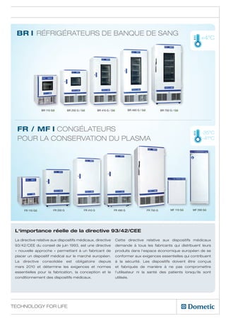 BR I Réfrigérateurs de banque de sang
                                                                                                                                       +4°C




                  BR 110 GG          BR 250 G / GG          BR 410 G / GG           BR 490 G / GG              BR 750 G / GG




  FR / MF I Congélateurs                                                                                                               -35°C
  pour la conservation du plasma                                                                                                        -41°C




      FR 110 GG           FR 250 G               FR 410 G               FR 490 G                    FR 750 G          MF 110 SG   MF 290 SG




 L‘importance réelle de la directive 93/42/CEE
 La directive relative aux dispositifs médicaux, directive                  Cette directive relative aux dispositifs médicaux
 93/42/CEE du conseil de juin 1993, est une directive                       demande à tous les fabricants qui distribuent leurs
 « nouvelle approche » permettant à un fabricant de                         produits dans l‘espace économique européen de se
 placer un dispositif médical sur le marché européen.                       conformer aux exigences essentielles qui contribuent
 La   directive   consolidée         est   obligatoire      depuis          à la sécurité. Les dispositifs doivent être conçus
 mars 2010 et détermine les exigences et normes                             et fabriqués de manière à ne pas compromettre
 essentielles pour la fabrication, la conception et le                      l’utilisateur ni la santé des patients lorsqu‘ils sont
 conditionnement des dispositifs médicaux. 		                               utilisés.




Technology for Life
 