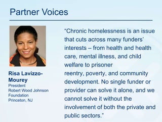 Partner Voices“Chronic homelessness is an issue that cuts across many funders’ interests – from health and health care, mental illness, and child welfare to prisoner reentry, poverty, and community development. No single funder or provider can solve it alone, and we cannot solve it without the involvement of both the private and public sectors.”RisaLavizzo-MoureyPresidentRobert Wood Johnson FoundationPrinceton, NJ