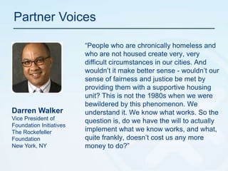 Partner Voices“People who are chronically homeless and who are not housed create very, very difficult circumstances in our cities. And wouldn’t it make better sense - wouldn’t our sense of fairness and justice be met by providing them with a supportive housing unit? This is not the 1980s when we were bewildered by this phenomenon. We understand it. We know what works. So the question is, do we have the will to actually implement what we know works, and what, quite frankly, doesn’t cost us any more money to do?”Darren Walker Vice President of Foundation InitiativesThe Rockefeller FoundationNew York, NY