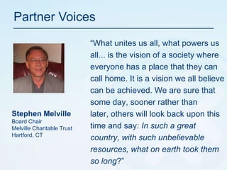 Partner Voices“What unites us all, what powers us all... is the vision of a society where everyone has a place that they can call home. It is a vision we all believe can be achieved. We are sure that some day, sooner rather than later, others will look back upon this time and say: In such a great country, with such unbelievable resources, what on earth took them so long?”Stephen MelvilleBoard ChairMelville Charitable TrustHartford, CT
