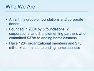 Who We Are An affinity group of foundations and corporate donorsFounded in 2004 by 5 foundations, 2 corporations, and 2 implementing partners who committed $37m to ending homelessnessHave 120+ organizational members and $75 million+ committed to ending homelessness