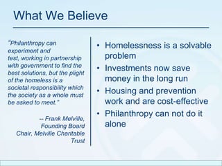 What We Believe“Philanthropy can experiment and test, working in partnership with government to find the best solutions, but the plight of the homeless is a societal responsibility which the society as a whole must be asked to meet.”-- Frank Melville,Founding Board Chair, Melville Charitable TrustHomelessness is a solvable problemInvestments now save money in the long runHousing and prevention work and are cost-effectivePhilanthropy can not do it alone