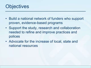 ObjectivesBuild a national network of funders who support proven, evidence-based programsSupport the study, research and collaboration needed to refine and improve practices and policesAdvocate for the increase of local, state and national resources 