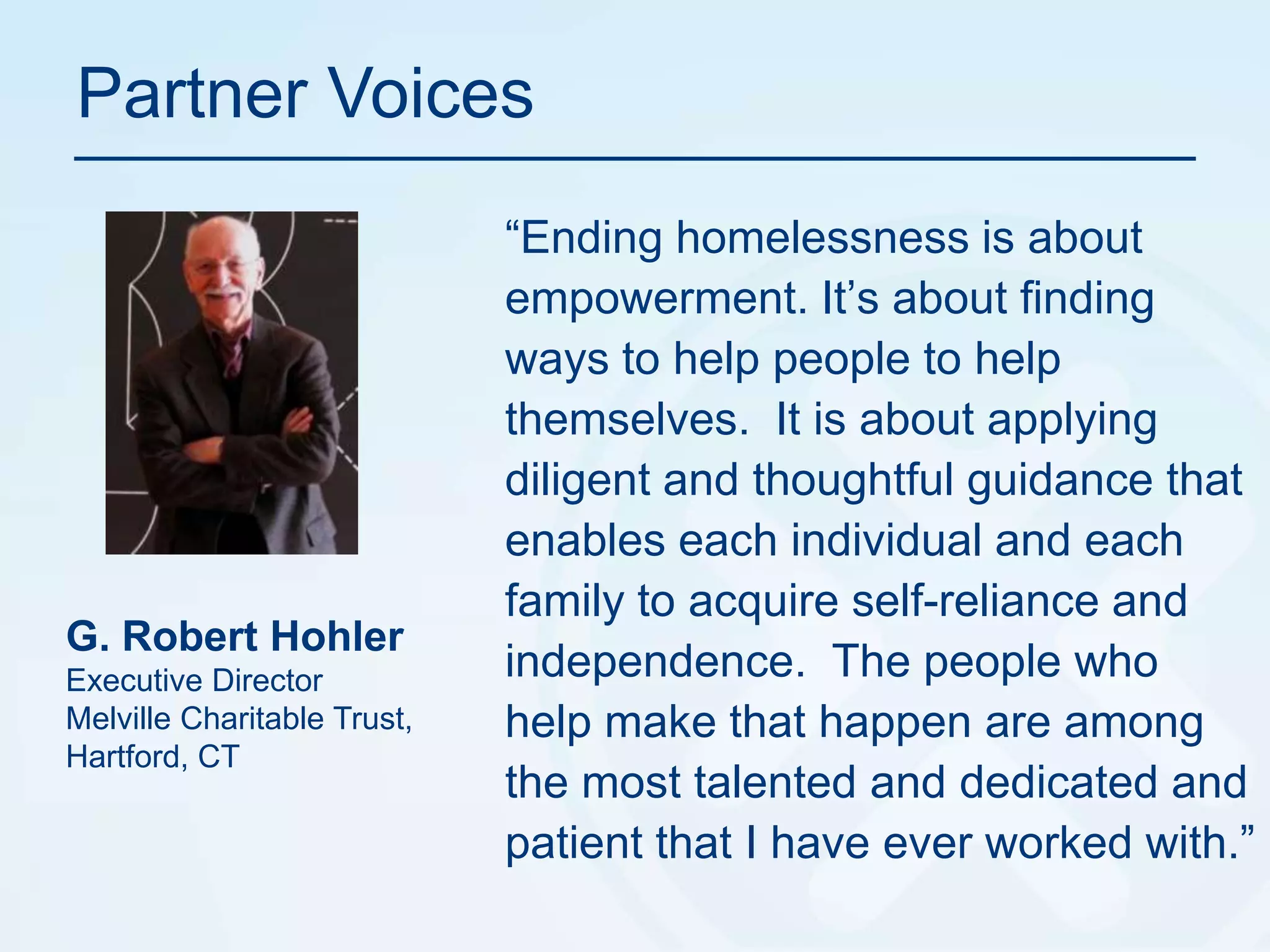 Partner Voices“Ending homelessness is about empowerment. It’s about finding ways to help people to help themselves.  It is about applying diligent and thoughtful guidance that enables each individual and each family to acquire self-reliance and independence.  The people who help make that happen are among the most talented and dedicated and patient that I have ever worked with.”G. Robert HohlerExecutive DirectorMelville Charitable Trust, Hartford, CT