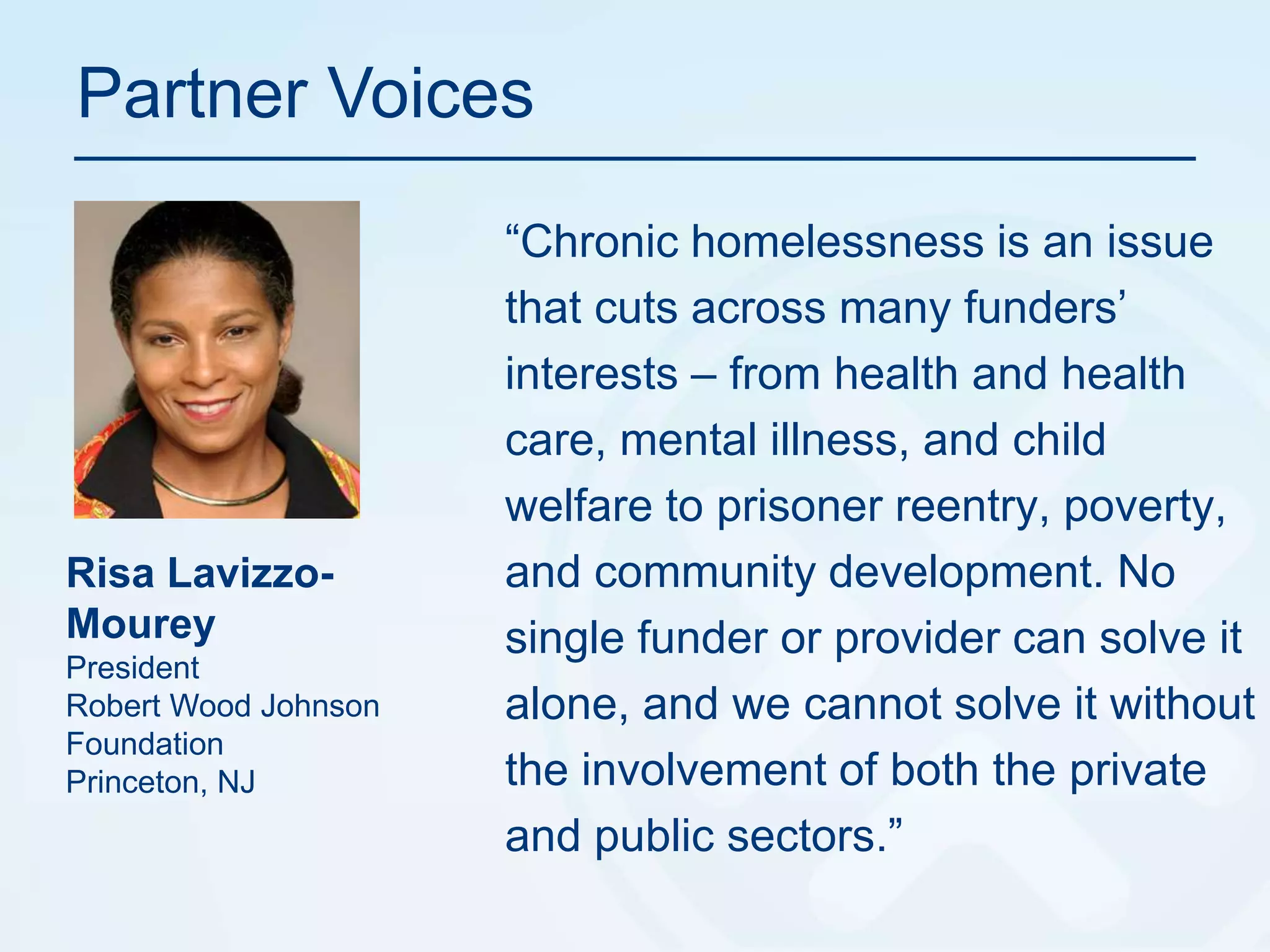 Partner Voices“Chronic homelessness is an issue that cuts across many funders’ interests – from health and health care, mental illness, and child welfare to prisoner reentry, poverty, and community development. No single funder or provider can solve it alone, and we cannot solve it without the involvement of both the private and public sectors.”RisaLavizzo-MoureyPresidentRobert Wood Johnson FoundationPrinceton, NJ