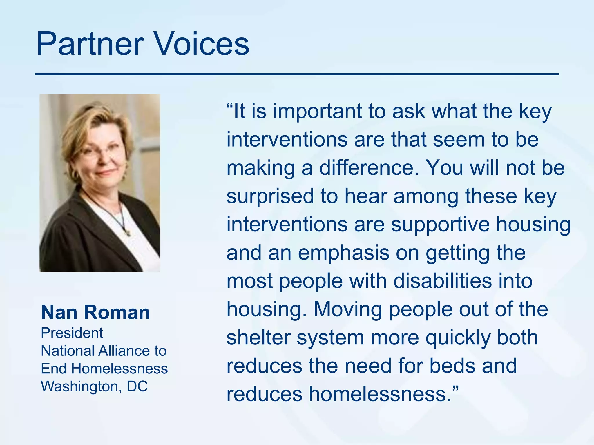 Partner Voices“It is important to ask what the key interventions are that seem to be making a difference. You will not be surprised to hear among these key interventions are supportive housing and an emphasis on getting the most people with disabilities into housing. Moving people out of the shelter system more quickly both reduces the need for beds and reduces homelessness.”Nan Roman PresidentNational Alliance to End HomelessnessWashington, DC