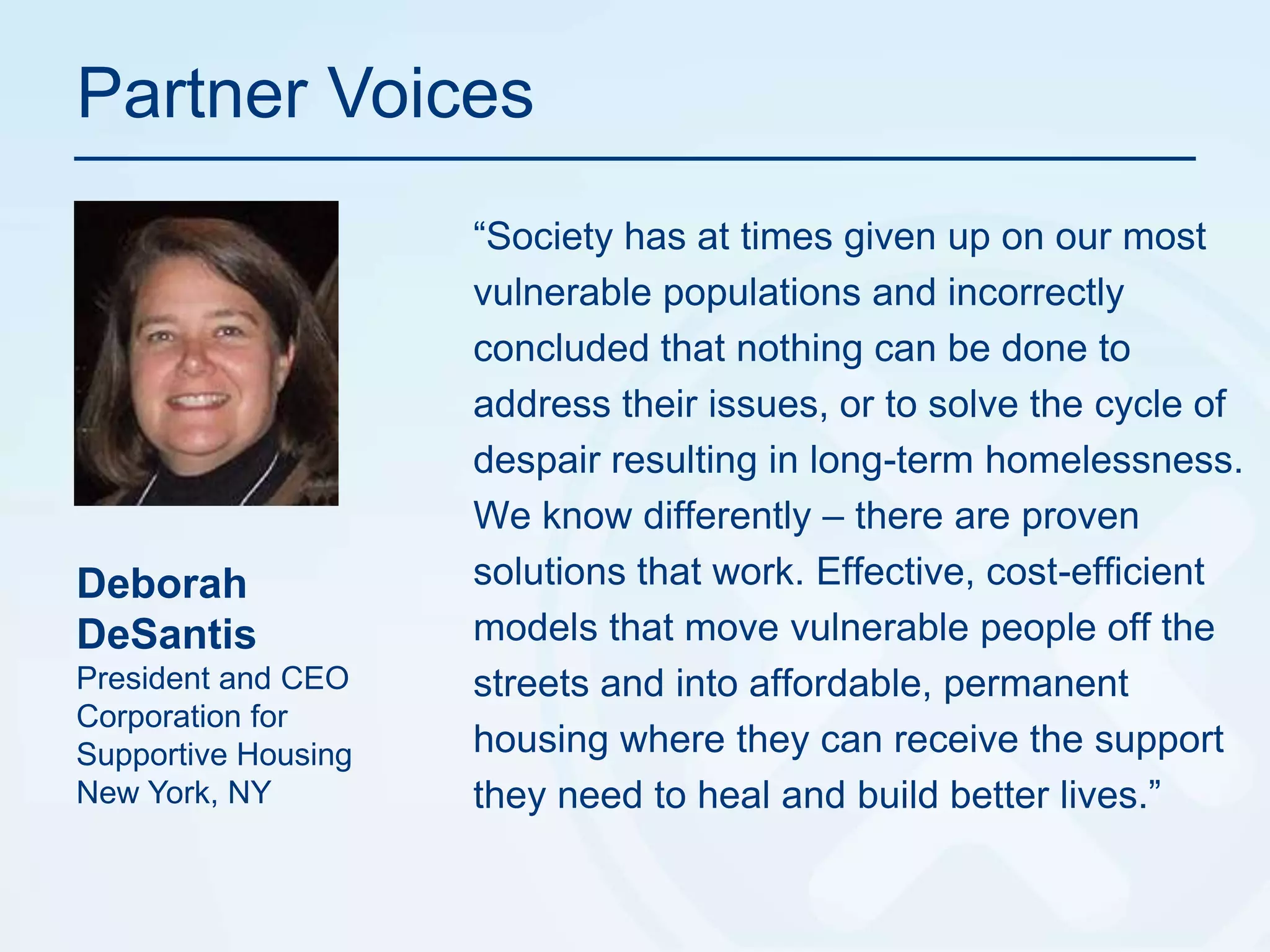 Partner Voices“Society has at times given up on our most vulnerable populations and incorrectly concluded that nothing can be done to address their issues, or to solve the cycle of despair resulting in long-term homelessness. We know differently – there are proven solutions that work. Effective, cost-efficient models that move vulnerable people off the streets and into affordable, permanent housing where they can receive the support they need to heal and build better lives.”Deborah DeSantisPresident and CEOCorporation for Supportive HousingNew York, NY