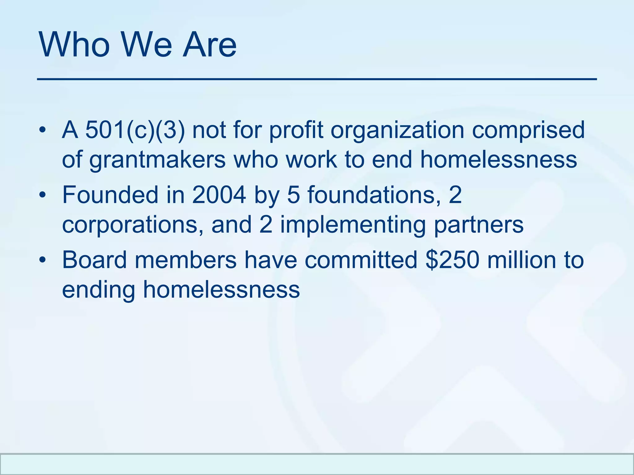 Who We Are A 501(c)(3) not for profit organization comprised of grantmakers who work to end homelessnessFounded in 2004 by 5 foundations, 2 corporations, and 2 implementing partnersBoard members havecommitted $250 million to ending homelessness