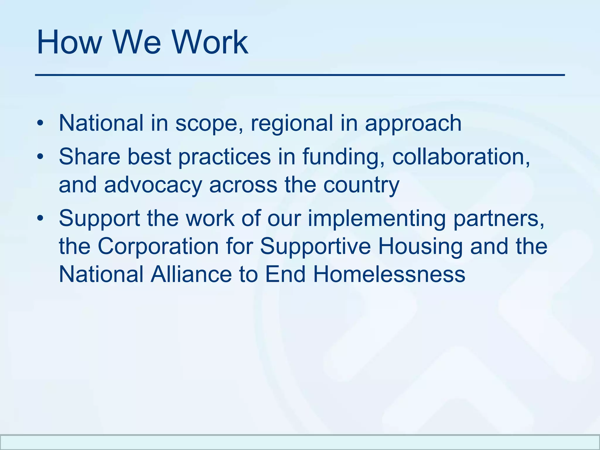 How We WorkNational in scope, regional in approach Share best practices in funding, collaboration, and advocacy across the countrySupport the work of our implementing partners, the Corporation for Supportive Housing and the National Alliance to End Homelessness