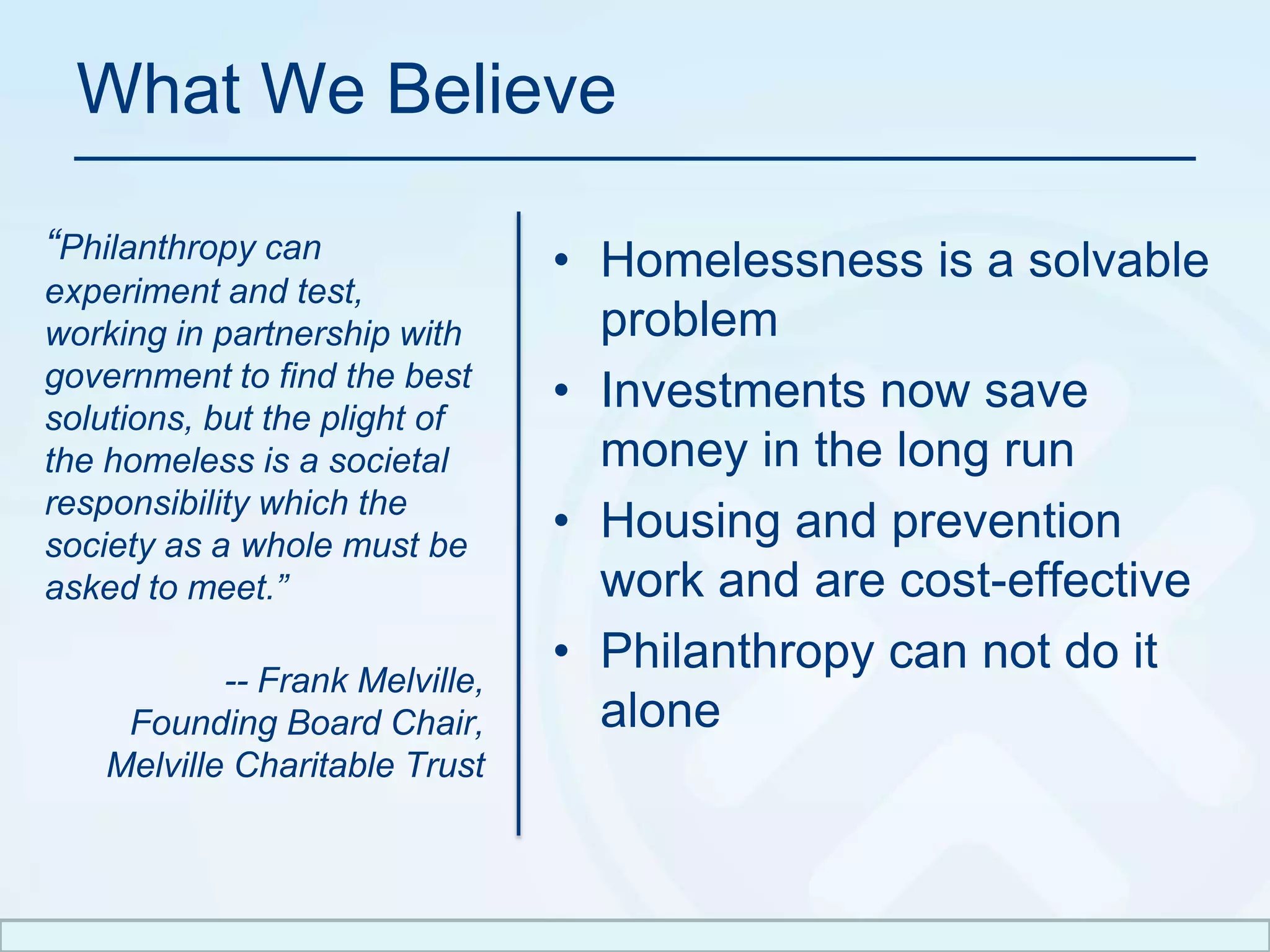 What We Believe“Philanthropy can experiment and test, working in partnership with government to find the best solutions, but the plight of the homeless is a societal responsibility which the society as a whole must be asked to meet.”-- Frank Melville,Founding Board Chair, Melville Charitable TrustHomelessness is a solvable problemInvestments now save money in the long runHousing and prevention work and are cost-effectivePhilanthropy can not do it alone