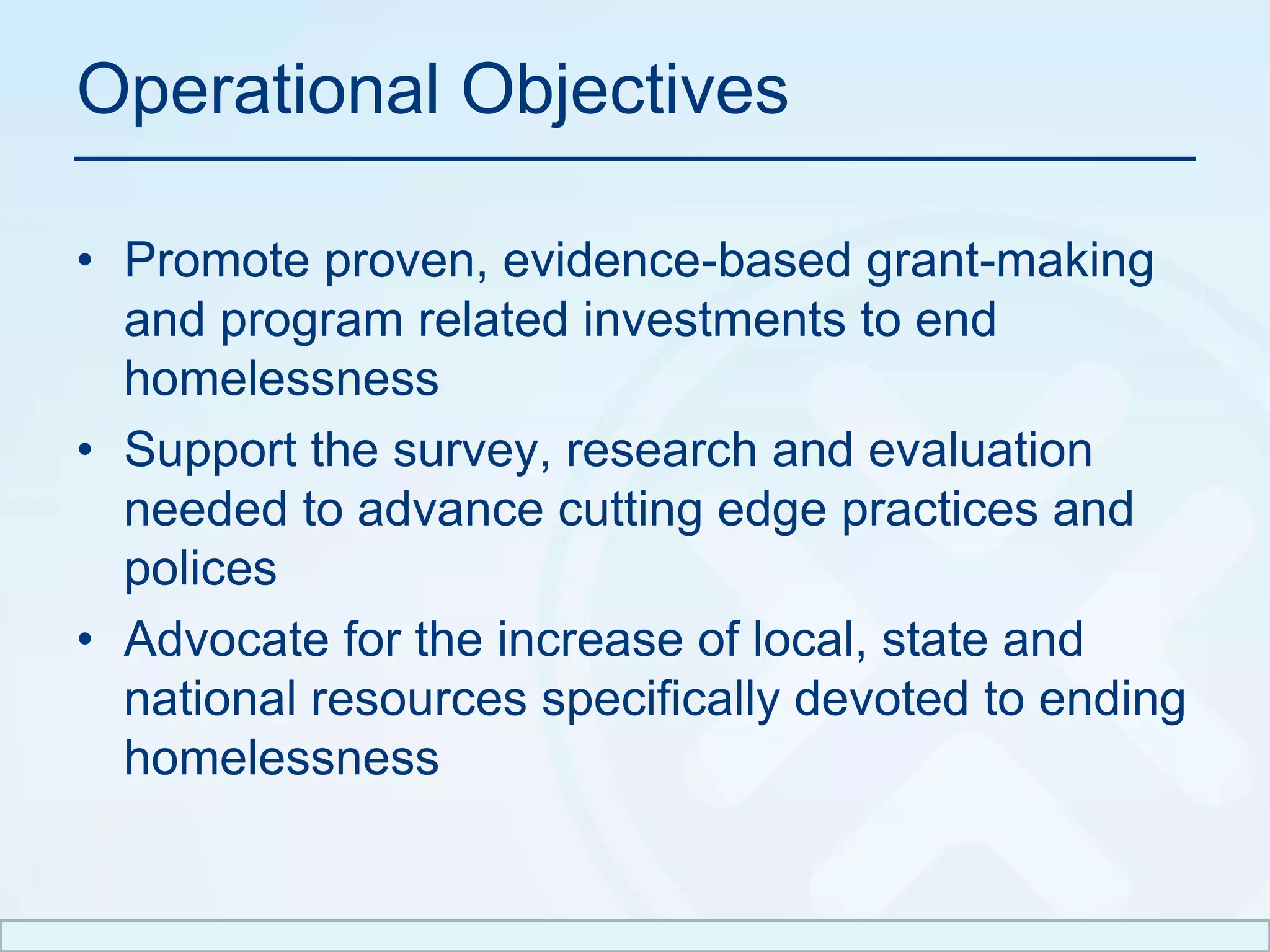 Operational ObjectivesPromote proven, evidence-based grant-making and program related investments to end homelessnessSupport the survey, research and evaluation needed to advance cutting edge practices and policesAdvocate for the increase of local, state and national resources specifically devoted to ending homelessness 