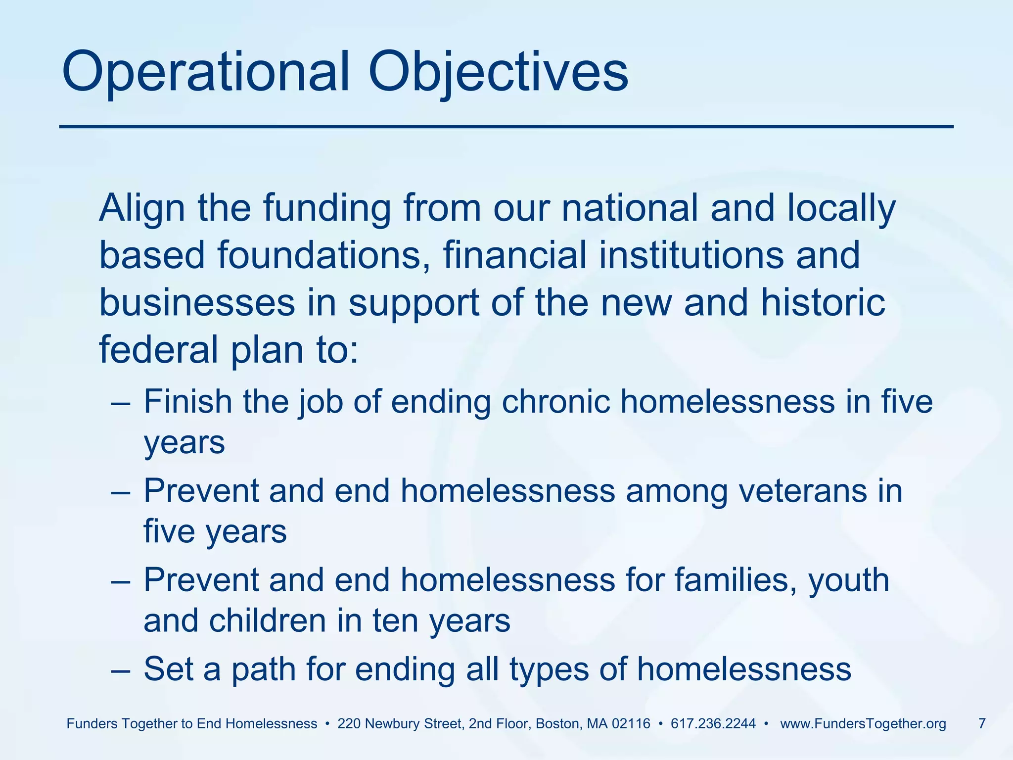Operational Objectives	Align the funding from our national and locally based foundations, financial institutions and businesses in support of the new and historic federal plan to:Finish the job of ending chronic homelessness in five yearsPrevent and end homelessness among veterans in five yearsPrevent and end homelessness for families, youth and children in ten yearsSet a path for ending all types of homelessnessFunders Together to End Homelessness  •  220 Newbury Street, 2nd Floor, Boston, MA 02116  •  617.236.2244  •   www.FundersTogether.org7