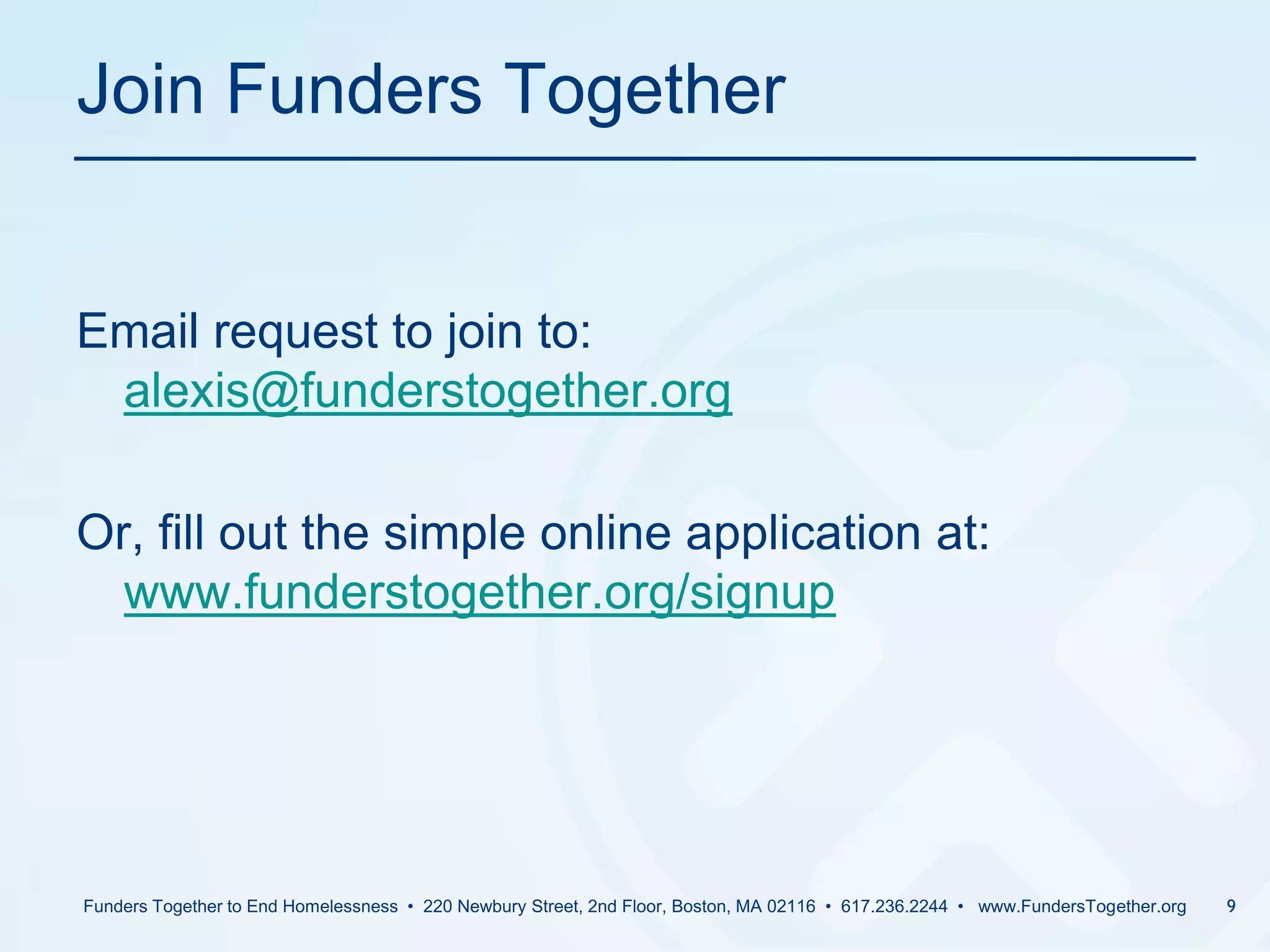Join Funders Together	Email request to join to: alexis@funderstogether.orgOr, fill out the simple online application at: www.funderstogether.org/signupFunders Together to End Homelessness  •  220 Newbury Street, 2nd Floor, Boston, MA 02116  •  617.236.2244  •   www.FundersTogether.org9