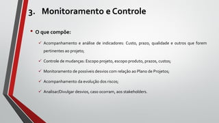 3. Monitoramento e Controle
• O que compõe:
 Acompanhamento e análise de indicadores: Custo, prazo, qualidade e outros que forem
pertinentes ao projeto;
 Controle de mudanças: Escopo projeto, escopo produto, prazos, custos;
 Monitoramento de possíveis desvios com relação ao Plano de Projetos;
 Acompanhamento da evolução dos riscos;
 Analisar/Divulgar desvios, caso ocorram, aos stakeholders.
 