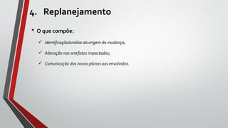 4. Replanejamento
• O que compõe:
 Identificação/análise da origem da mudança;
 Alteração nos artefatos impactados;
 Comunicação dos novos planos aos envolvidos.
 