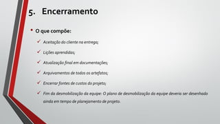 5. Encerramento
• O que compõe:
 Aceitação do cliente na entrega;
 Lições aprendidas;
 Atualização final em documentações;
 Arquivamentos de todos os artefatos;
 Encerrar fontes de custos do projeto;
 Fim da desmobilização da equipe: O plano de desmobilização da equipe deveria ser desenhado
ainda em tempo de planejamento de projeto.
 