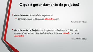 O que é gerenciamento de projetos?
• Gereciamento: Ato ou efeito de gerenciar.
• Gerenciar: Fazer a gestão de algo, administrar, gerir.
Fonte: Dicionário Priberam
• Gereciamento de Projetos: Aplicação do conhecimento, habilidades,
ferramentas e técnicas às atividades do projeto para atender aos seus
requisitos.
Fonte: PMBOK – 5ª Edição
 