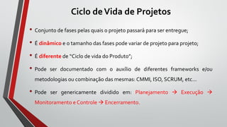 Ciclo deVida de Projetos
• Conjunto de fases pelas quais o projeto passará para ser entregue;
• É dinâmico e o tamanho das fases pode variar de projeto para projeto;
• É diferente de “Ciclo de vida do Produto”;
• Pode ser documentado com o auxílio de diferentes frameworks e/ou
metodologias ou combinação das mesmas: CMMI, ISO, SCRUM, etc...
• Pode ser genericamente dividido em: Planejamento  Execução 
Monitoramento e Controle  Encerramento.
 