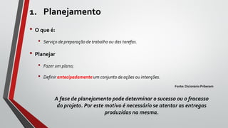 1. Planejamento
• O que é:
• Serviço de preparação de trabalho ou das tarefas.
• Planejar
• Fazer um plano;
• Definir antecipadamente um conjunto de ações ou intenções.
Fonte: Dicionário Priberam
A fase de planejamento pode determinar o sucesso ou o fracasso
do projeto. Por este motivo é necessário se atentar as entregas
produzidas na mesma.
 