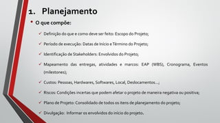 1. Planejamento
• O que compõe:
 Definição do que e como deve ser feito: Escopo do Projeto;
 Período de execução: Datas de Início eTérmino do Projeto;
 Identificação de Stakeholders: Envolvidos do Projeto;
 Mapeamento das entregas, atividades e marcos: EAP (WBS), Cronograma, Eventos
(milestones);
 Custos: Pessoas, Hardwares, Softwares, Local, Deslocamentos...;
 Riscos: Condições incertas que podem afetar o projeto de maneira negativa ou positiva;
 Plano de Projeto: Consolidado de todos os itens de planejamento do projeto;
 Divulgação: Informar os envolvidos do início do projeto.
 