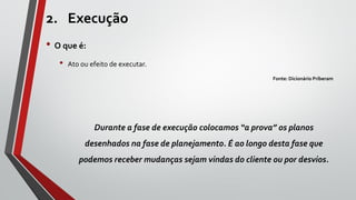 2. Execução
• O que é:
• Ato ou efeito de executar.
Fonte: Dicionário Priberam
Durante a fase de execução colocamos “a prova” os planos
desenhados na fase de planejamento. É ao longo desta fase que
podemos receber mudanças sejam vindas do cliente ou por desvios.
 