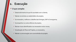 2. Execução
• O que compõe:
 Desenvolvimento do que foi acordado com o cliente;
 Manter envolvidos os stakeholders do projeto;
 Se necessário, melhorar o detalhe das Entregas, EAP e Cronograma;
 Acompanhar os custos efetivos do projeto;
 Revisar riscos identificados e se necessário incluir novos;
 Atualização do Plano de Projetos, se necessário;
 Manter a comunicação com os envolvidos do projeto.
 