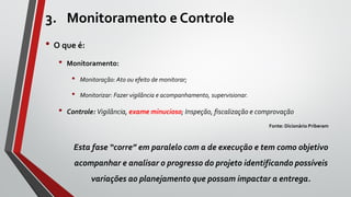3. Monitoramento e Controle
• O que é:
• Monitoramento:
• Monitoração: Ato ou efeito de monitorar;
• Monitorizar: Fazer vigilância e acompanhamento, supervisionar.
• Controle: Vigilância, exame minucioso; Inspeção, fiscalização e comprovação
Fonte: Dicionário Priberam
Esta fase “corre” em paralelo com a de execução e tem como objetivo
acompanhar e analisar o progresso do projeto identificando possíveis
variações ao planejamento que possam impactar a entrega.
 