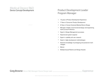 Product Development Leader
Program Manager
15 years of Product Development Experience
7 Years in Consumer Product Development
8 Years in Human-Centered Medical Device Design
Manages multiple cross-functional design and engineering
teams across N America
Expert in Design Management processes
Experienced system engineer
Expert in usability and user research
Expert in Agile development methodologies
Extensive knowledge of prototyping and production tech-
nologies
Mentor
Multiple Issued Patents and Design Awards
Device Concept Development
Medical Device R&D
Greg Browne Device R&D Manager/ Device Design Lead Experience
©2014 All Rights Reserved Gregory Browne. Not To Be Reproduced Without Written Permission.
 