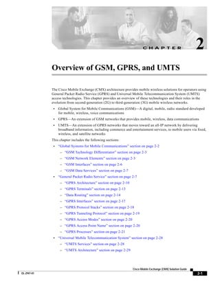 C H A P T E R                         2
             Overview of GSM, GPRS, and UMTS

             The Cisco Mobile Exchange (CMX) architecture provides mobile wireless solutions for operators using
             General Packet Radio Service (GPRS) and Universal Mobile Telecommunication System (UMTS)
             access technologies. This chapter provides an overview of these technologies and their roles in the
             evolution from second-generation (2G) to third-generation (3G) mobile wireless networks.
              •   Global System for Mobile Communications (GSM)—A digital, mobile, radio standard developed
                  for mobile, wireless, voice communications
              •   GPRS—An extension of GSM networks that provides mobile, wireless, data communications
              •   UMTS—An extension of GPRS networks that moves toward an all-IP network by delivering
                  broadband information, including commerce and entertainment services, to mobile users via fixed,
                  wireless, and satellite networks
             This chapter includes the following sections:
              •   “Global Systems for Mobile Communications” section on page 2-2
                   – “GSM Technology Differentiator” section on page 2-3
                   – “GSM Network Elements” section on page 2-3
                   – “GSM Interfaces” section on page 2-6
                   – “GSM Data Services” section on page 2-7
              •   “General Packet Radio Service” section on page 2-7
                   – “GPRS Architecture” section on page 2-10
                   – “GPRS Terminals” section on page 2-13
                   – “Data Routing” section on page 2-14
                   – “GPRS Interfaces” section on page 2-17
                   – “GPRS Protocol Stacks” section on page 2-18
                   – “GPRS Tunneling Protocol” section on page 2-19
                   – “GPRS Access Modes” section on page 2-20
                   – “GPRS Access Point Name” section on page 2-20
                   – “GPRS Processes” section on page 2-21
              •   “Universal Mobile Telecommunication System” section on page 2-28
                   – “UMTS Services” section on page 2-28
                   – “UMTS Architecture” section on page 2-29




                                                                  Cisco Mobile Exchange (CMX) Solution Guide
OL-2947-01                                                                                                     2-1
 