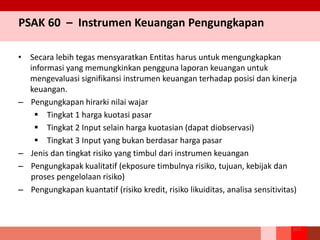 PSAK 60 – Instrumen Keuangan Pengungkapan
• Secara lebih tegas mensyaratkan Entitas harus untuk mengungkapkan
informasi yang memungkinkan pengguna laporan keuangan untuk
mengevaluasi signifikansi instrumen keuangan terhadap posisi dan kinerja
keuangan.
– Pengungkapan hirarki nilai wajar
 Tingkat 1 harga kuotasi pasar
 Tingkat 2 Input selain harga kuotasian (dapat diobservasi)
 Tingkat 3 Input yang bukan berdasar harga pasar
– Jenis dan tingkat risiko yang timbul dari instrumen keuangan
– Pengungkapak kualitatif (ekposure timbulnya risiko, tujuan, kebijak dan
proses pengelolaan risiko)
– Pengungkapan kuantatif (risiko kredit, risiko likuiditas, analisa sensitivitas)
107
 