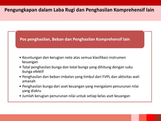 Pengungkapan dalam Laba Rugi dan Penghasilan Komprehensif lain
• Keuntungan dan kerugian neto atas semua klasifikasi instrumen
keuangan
• Total penghasilan bunga dan total bunga yang dihitung dengan suku
bunga efektif
• Penghasilan dan beban imbalan yang timbul dari FVPL dan aktivitas wali
amanah
• Penghasilan bunga dari aset keuangan yang mengalami penurunan nilai
yang diakru
• Jumlah kerugian penurunan nilai untuk setiap kelas aset keuangan
Pos penghasilan, Beban dan Penghasilan Komprehensif lain
 