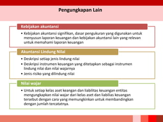Pengungkapan Lain
• Kebijakan akuntansi signifikan, dasar pengukuran yang digunakan untuk
menyusun laporan keuangan dan kebijakan akuntansi lain yang relevan
untuk memahami laporan keuangan
Kebijakan akuntansi
• Deskripsi setiap jenis lindung nilai
• Deskripsi instrumen keuangan yang ditetapkan sebagai instrumen
lindung nilai dan nilai wajarnya
• Jenis risiko yang dilindung nilai
Akuntansi Lindung Nilai
• Untuk setiap kelas aset keangan dan liabilitas keuangan entitas
mengungkapkan nilai wajar dari kelas aset dan liabilias keuangan
tersebut dengan cara yang memungkinkan untuk membandingkan
dengan jumlah tercatatnya.
Nilai wajar
 