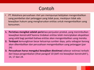 Contoh
• PT. Matahara perusahaan ritel yan mempunyai kebijakan mengembalikan
uang pembelian dari pelanggan yang tidak puas, meskipun tidak ada
kewajiban hukum yang mengharuskan entitas untuk mengembalikan uang
konsumen.
122
1. Peristiwa mengikat adalah peristiwa penjualan produk, yang menimbulkan
kewajiban konstruktif karena tindakan entitas telah menciptakan ekspektasi
yang valid bagi pembeli bahwa entitas akan mengembalikan uang mereka.
2. Terdapat kemungkinan besar keluarnya sumber daya, yaitu sebagian barang
akan dikembalikan dan perusahaan mengembalikan uang pelanggan (par
24)
3. Perusahaan harus mengakui kewajiban diestimasi sebesar estimasi terbaik
dari biaya pengembalian (lihat paragraf 10 (defi nisi kewajiban konstruktif ),
14, 17 dan 24.
 