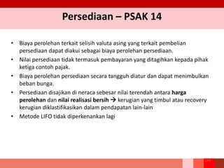 Persediaan – PSAK 14
• Biaya perolehan terkait selisih valuta asing yang terkait pembelian
persediaan dapat diakui sebagai biaya perolehan persediaan.
• Nilai persediaan tidak termasuk pembayaran yang ditagihkan kepada pihak
ketiga contoh pajak.
• Biaya perolehan persediaan secara tangguh diatur dan dapat menimbulkan
beban bunga.
• Persediaan disajikan di neraca sebesar nilai terendah antara harga
perolehan dan nilai realisasi bersih  kerugian yang timbul atau recovery
kerugian diklastifikasikan dalam pendapatan lain-lain
• Metode LIFO tidak diperkenankan lagi
124
 