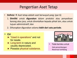 Pengertian Aset Tetap
• Definisi  Aset tetap adalah aset berwujud yang: (par 6)
1. Dimiliki untuk digunakan dalam produksi atau penyediaan
barang atau jasa, untuk direntalkan kepada pihak lain, atau untuk
tujuan administratif; dan
2. Diharapkan digunakan selama lebih dari satu periode.
129
 Tidak berlaku untuk
Hak penambangan
Reservasi tambang
 Ciri
► “Used in operations” and not
for resale.
► Long-term in nature and
usually depreciated.
► Possess physical substance.
 