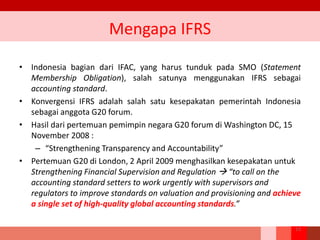 Mengapa IFRS
• Indonesia bagian dari IFAC, yang harus tunduk pada SMO (Statement
Membership Obligation), salah satunya menggunakan IFRS sebagai
accounting standard.
• Konvergensi IFRS adalah salah satu kesepakatan pemerintah Indonesia
sebagai anggota G20 forum.
• Hasil dari pertemuan pemimpin negara G20 forum di Washington DC, 15
November 2008 :
– “Strengthening Transparency and Accountability”
• Pertemuan G20 di London, 2 April 2009 menghasilkan kesepakatan untuk
Strengthening Financial Supervision and Regulation  “to call on the
accounting standard setters to work urgently with supervisors and
regulators to improve standards on valuation and provisioning and achieve
a single set of high-quality global accounting standards.”
13
 
