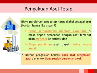 Pengakuan Aset Tetap
Biaya perolehan aset tetap harus diakui sebagai aset
jika dan hanya jika : (par 7)
a) Besar kemungkinan manfaat ekonomis di
masa depan berkenaan dengan aset tersebut
akan mengalir ke entitas; dan
b) Biaya perolehan aset dapat diukur secara
andal.
130
 Kriteria pengakuan berlaku pada saat pengakuan
awal dan untuk biaya setelah perolehan awal.
 