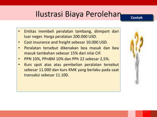 Ilustrasi Biaya Perolehan
• Entitas membeli peralatan tambang, diimport dari
luar neger. Harga peralatan 200.000 USD.
• Cost insurance and freight sebesar 10.000 USD.
• Peralatan tersebut dikenakan bea masuk dan bea
masuk tambahan sebesar 15% dari nilai CIF.
• PPN 10%, PPnBM 10% dan PPh 22 sebesar 2,5%.
• Kurs spot atas atas pembelian peralatan tersebut
sebesar 11.000 dan kurs KMK yang berlaku pada saat
transaksi sebesar 11.100.
Contoh
133
 