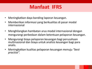 Manfaat IFRS
• Meningkatkan daya banding laporan keuangan.
• Memberikan informasi yang berkualitas di pasar modal
internasional
• Menghilangkan hambatan arus modal internasional dengan
mengurangi perbedaan dalam ketentuan pelaporan keuangan.
• Mengurangi biaya pelaporan keuangan bagi perusahaan
multinasional dan biaya untuk analisis keuangan bagi para
analis.
• Meningkatkan kualitas pelaporan keuangan menuju “best
practise”.
14
 