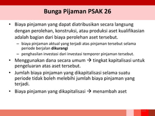 Bunga Pijaman PSAK 26
• Biaya pinjaman yang dapat diatribusikan secara langsung
dengan perolehan, konstruksi, atau produksi aset kualifikasian
adalah bagian dari biaya perolehan aset tersebut.
– biaya pinjaman aktual yang terjadi atas pinjaman tersebut selama
periode berjalan dikurangi
– penghasilan investasi dari investasi temporer pinjaman tersebut.
• Menggunakan dana secara umum  tingkat kapitalisasi untuk
pengeluaran atas aset tersebut.
• Jumlah biaya pinjaman yang dikapitalisasi selama suatu
periode tidak boleh melebihi jumlah biaya pinjaman yang
terjadi.
• Biaya pinjaman yang dikapitalisasi  menambah aset
153
 