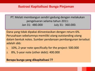 Dana yang tidak dipakai diinvestasikan dengan return 6%.
Perusahaan sebelumnya memiliki utang outstanding utang
dalam bentuk notes. Sumber pendanaan pembangunan tersebut
adalah sbb:
1. 10%, 2-year note specifically for the project: 500.000
2. 8%, 5-year note (other debt): 400.000
Berapa bunga yang dikapitalisasi ??
Ilustrasi Kapitalisasi Bunga Pinjaman
PT. Melati membangun sendiri gedung dengan melakukan
pengeluaran selama tahun 2011:
Jan 31: 480.000 July 31: 360.000.
 