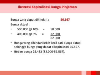 Bunga yang dapat dihindari : 56.567
Bunga aktual :
• 500.000 @ 10% = 50.000
• 400.000 @ 8% = 32.000
82.000
• Bunga yang dihindari lebih kecil dari bunga aktual
sehingga bunga yang dapat dikapitalisasi 56.567.
• Beban bunga 25.433 (82.000-56.567).
Ilustrasi Kapitalisasi Bunga Pinjaman
 