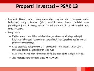 Properti Investasi – PSAK 13
• Properti (tanah atau bangunan—atau bagian dari bangunan—atau
keduanya) yang dikuasai (oleh pemilik atau lessee melalui sewa
pembiayaan) untuk menghasilkan rental atau untuk kenaikan nilai, atau
kedua-duanya.
• Pengakuan
– Entitas dapat memilih model nilai wajar atau model biaya sebagai
kebijakan akuntansi dan menerapkan kebijakan tersebut pada seluruh
properti investasinya.
– Laba atau rugi yang timbul dari perubahan nilai wajar atas properti
investasi diakui dalam laporan laba rugi
– Nilai wajar harus mencerminkan kondisi pasar pada tanggal neraca.
– Jika menggunakan model biaya  PSAK 16
158
 