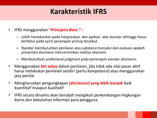 Karakteristik IFRS
• IFRS menggunakan “Principles Base “ :
– Lebih menekankan pada intepreatasi dan aplikasi atas standar sehingga harus
berfokus pada spirit penerapan prinsip tersebut.
– Standar membutuhkan penilaian atas substansi transaksi dan evaluasi apakah
presentasi akuntansi mencerminkan realitas ekonomi.
– Membutuhkan profesional judgment pada penerapan standar akuntansi.
• Menggunakan fair value dalam penilaian, jika tidak ada nilai pasar aktif
harus melakukan penilaian sendiri (perlu kompetensi) atau menggunakan
jasa penilai
• Mengharuskan pengungkapan (disclosure) yang lebih banyak baik
kuantitaif maupun kualitatif
• IFRS secara dinamis akan berubah mengikuti perkembangan lingkungan
bisnis dan kebutuhan informasi para pengguna.
16
 