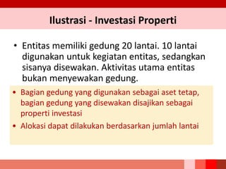 Ilustrasi - Investasi Properti
• Entitas memiliki gedung 20 lantai. 10 lantai
digunakan untuk kegiatan entitas, sedangkan
sisanya disewakan. Aktivitas utama entitas
bukan menyewakan gedung.
• Bagian gedung yang digunakan sebagai aset tetap,
bagian gedung yang disewakan disajikan sebagai
properti investasi
• Alokasi dapat dilakukan berdasarkan jumlah lantai
 