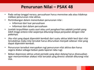 Penurunan Nilai – PSAK 48
• Pada setiap tanggal neraca, perusahaan harus mereview ada atau tidaknya
indikasi penurunan nilai aktiva.
• Pertimbangan dalam menentukan penurunan nilai :
– Informasi dari luar perusahaan
– Informasi dari dalam perusahaan
• Jumlah terpulihkan suatu aset atau unit penghasil kas adalah jumlah yang
lebih tinggi antara nilai wajarnya dikurangi biaya penjualan dengan nilai
pakainya.
• Jika nilai yang dapat diperoleh kembali dari suatu aktiva lebih kecil dari nilai
tercatatnya maka nilai tercatat harus diturunkan menjadi sebesar nilai yang
dapat diperoleh kembali.
• Penurunan tersebut merupakan rugi penurunan nilai aktiva dan harus
segera diakui sebagai beban pada laporan laba rugi.
• Beban depresiasi aktiva untuk periode yang akan datang harus disesuaikan
agar mencerminkan alokasi nilai tercatat yang direvisi setelah dikurangi nilai
sisa.
164
 